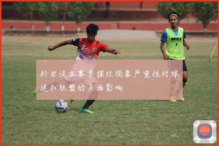 科尔谈本赛季摆烂现象严重性对球迷和联盟的负面影响