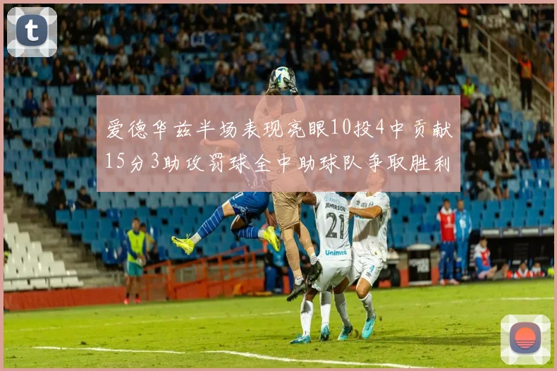 爱德华兹半场表现亮眼10投4中贡献15分3助攻罚球全中助球队争取胜利