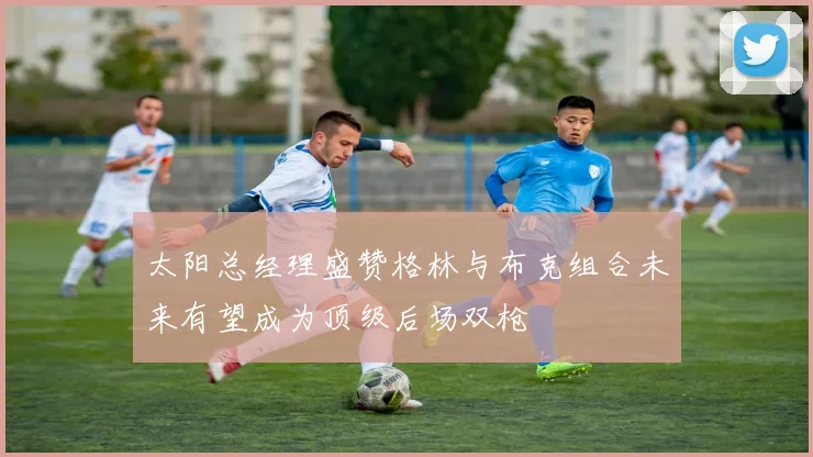 太阳总经理盛赞格林与布克组合未来有望成为顶级后场双枪