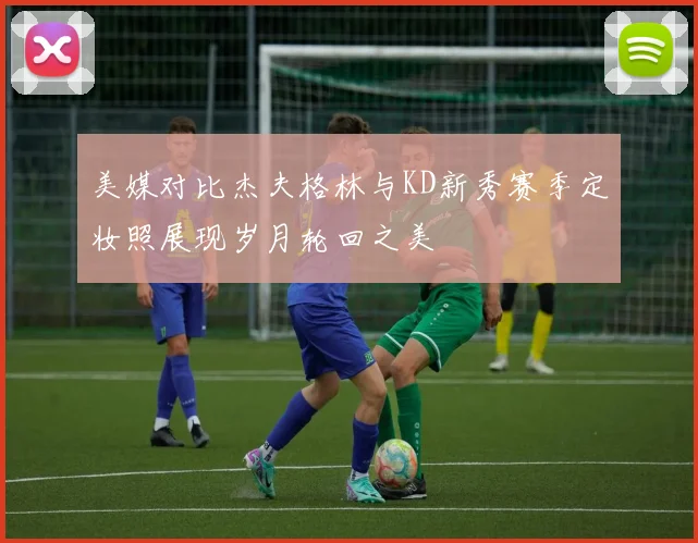 美媒对比杰夫格林与KD新秀赛季定妆照展现岁月轮回之美