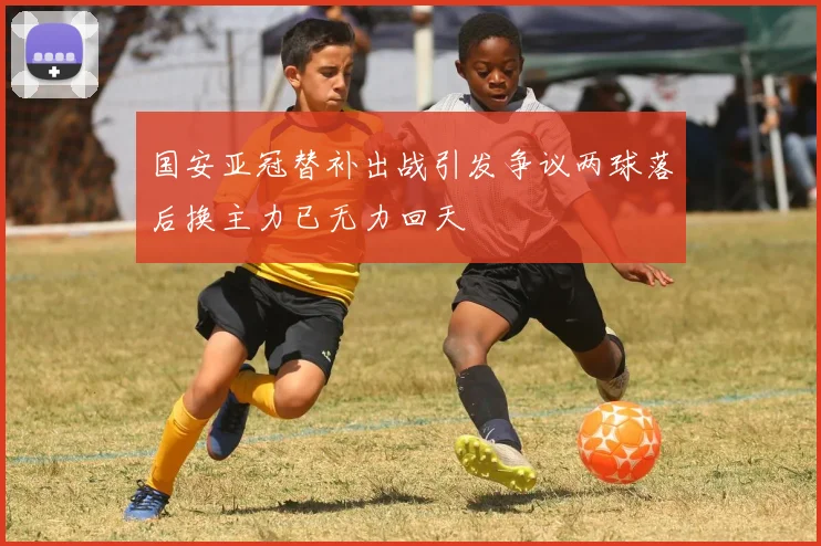 国安亚冠替补出战引发争议两球落后换主力已无力回天