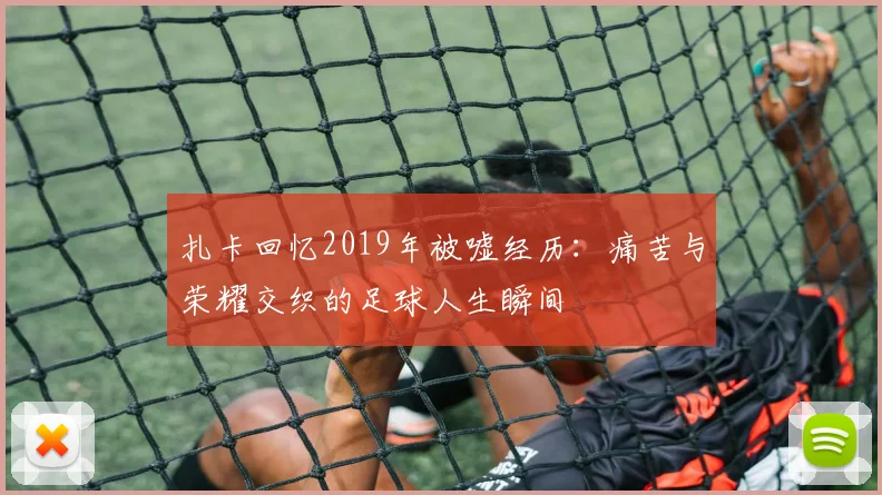 扎卡回忆2019年被嘘经历：痛苦与荣耀交织的足球人生瞬间