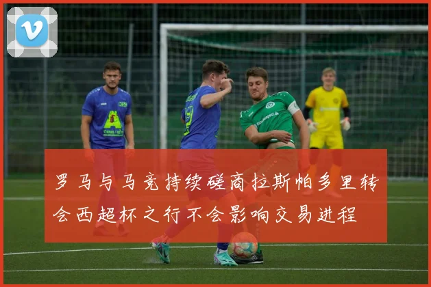 罗马与马竞持续磋商拉斯帕多里转会西超杯之行不会影响交易进程