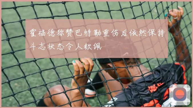 霍福德称赞巴特勒重伤后依然保持斗志状态令人钦佩