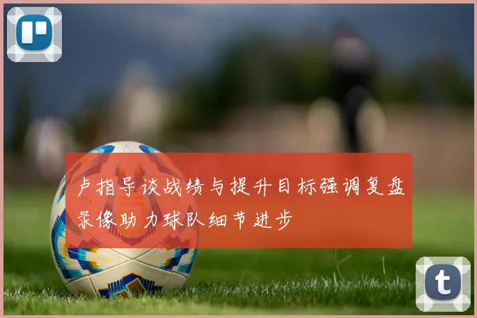 卢指导谈战绩与提升目标强调复盘录像助力球队细节进步