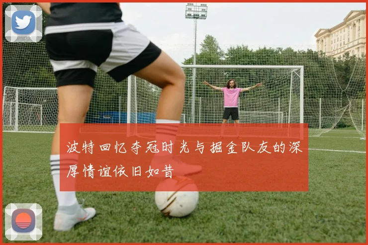 波特回忆夺冠时光与掘金队友的深厚情谊依旧如昔