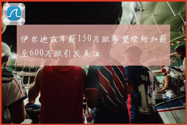 伊尔迪兹年薪150万欧希望续约加薪至600万欧引发关注