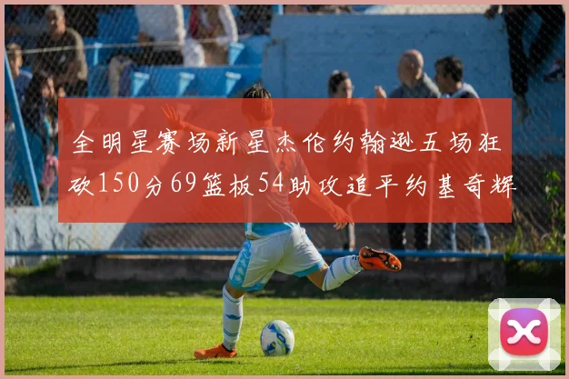 全明星赛场新星杰伦约翰逊五场狂砍150分69篮板54助攻追平约基奇辉煌纪录