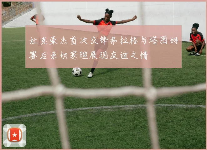 杜克豪杰首次交锋弗拉格与塔图姆赛后亲切寒暄展现友谊之情