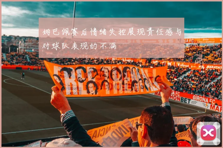 姆巴佩赛后情绪失控展现责任感与对球队表现的不满