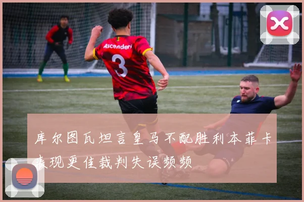 库尔图瓦坦言皇马不配胜利本菲卡表现更佳裁判失误频频