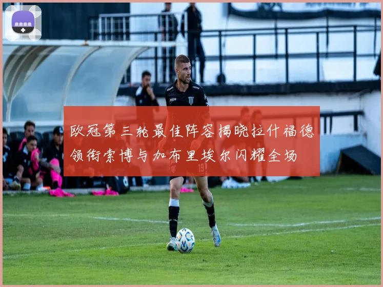 欧冠第三轮最佳阵容揭晓拉什福德领衔索博与加布里埃尔闪耀全场