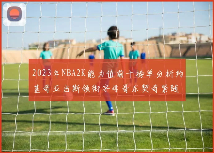 2023年NBA2K能力值前十榜单分析约基奇亚当斯领衔字母哥东契奇紧随其后