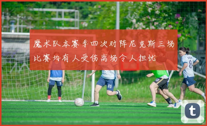 魔术队本赛季四次对阵尼克斯三场比赛均有人受伤离场令人担忧