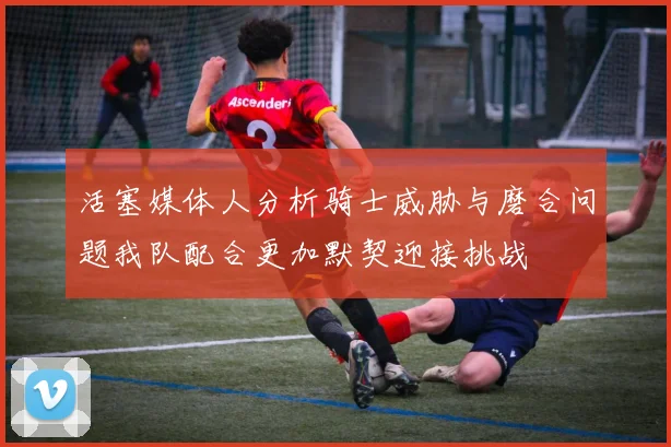 活塞媒体人分析骑士威胁与磨合问题我队配合更加默契迎接挑战