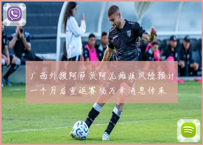 广西外援阿萨莫阿无瘫痪风险预计一个月后重返赛场万幸消息传来