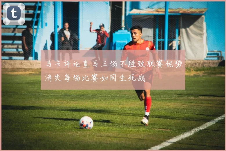 马卡评论皇马三场不胜致联赛优势消失每场比赛如同生死战