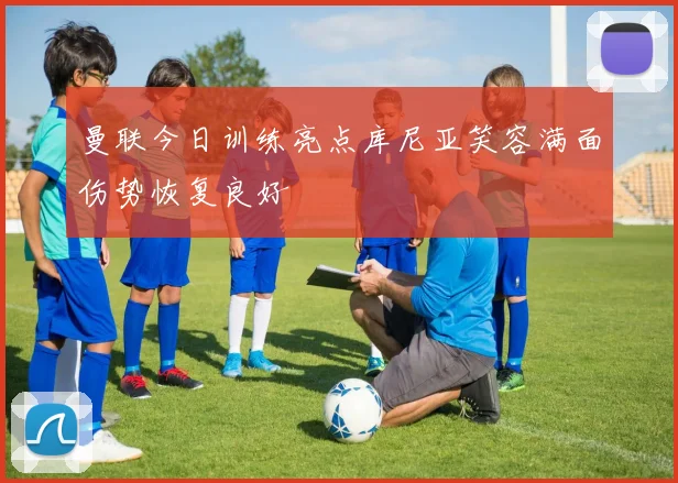 曼联今日训练亮点库尼亚笑容满面伤势恢复良好