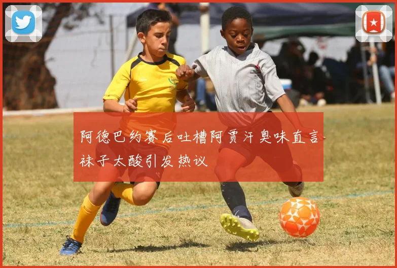 阿德巴约赛后吐槽阿贾汗臭味直言袜子太酸引发热议